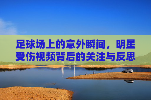 足球场上的意外瞬间,明星受伤视频背后的关注与反思,足球场上的意外瞬间,明星受伤视频背后的关注与反思