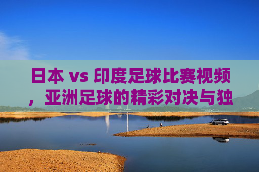 日本 vs 印度足球比赛视频,亚洲足球的精彩对决与独特看点解析