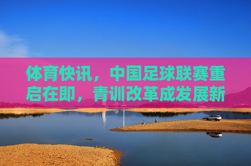 体育快讯，中国足球联赛重启在即，青训改革成发展新引擎，中国足球联赛重启在即，青训改革成发展新引擎