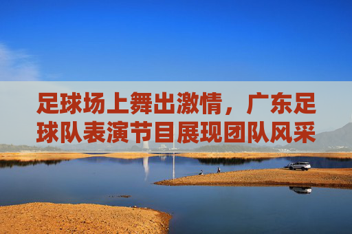 足球场上舞出激情,广东足球队表演节目展现团队风采与艺术魅力,足球场上舞出激情,广东足球队表演节目展现团队风采与艺术魅力
