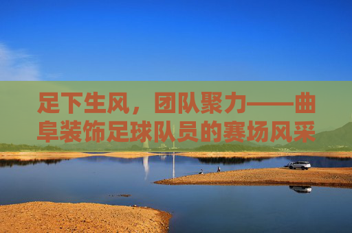 足下生风，团队聚力——曲阜装饰足球队员的赛场风采与精神风貌，足下生风，团队聚力——曲阜装饰足球队员的赛场风采与精神风貌
