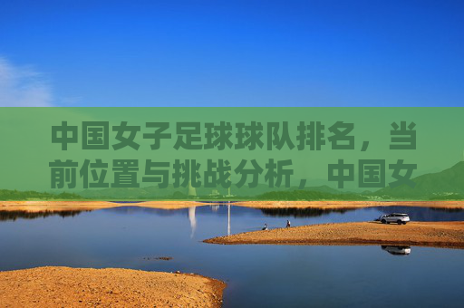 中国女子足球球队排名，当前位置与挑战分析，中国女足排名现状及当前挑战分析