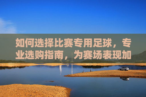 如何选择比赛专用足球，专业选购指南，为赛场表现加码，比赛专用足球选购指南，专业选择，为赛场表现加码