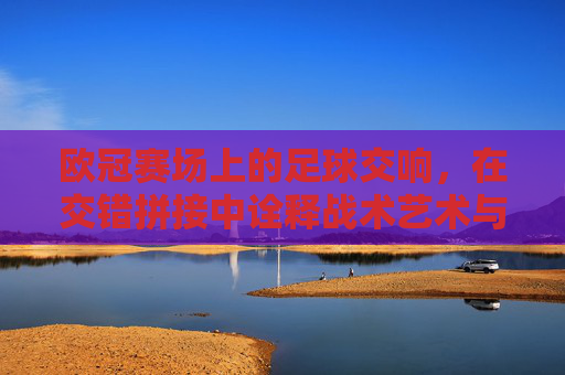 欧冠赛场上的足球交响，在交错拼接中诠释战术艺术与团队默契，欧冠赛场上的足球交响，在交错拼接中诠释战术艺术与团队默契