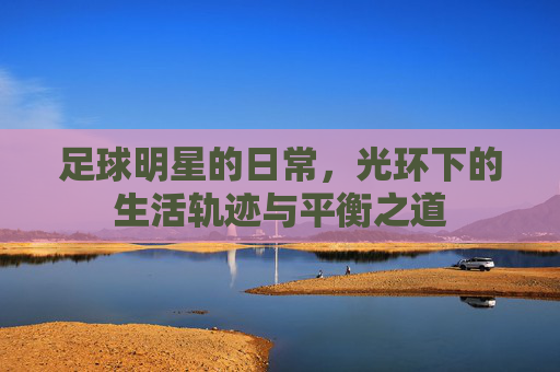 足球明星的日常,光环下的生活轨迹与平衡之道