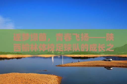 逐梦绿茵,青春飞扬——陕西榆林体校足球队的成长之路