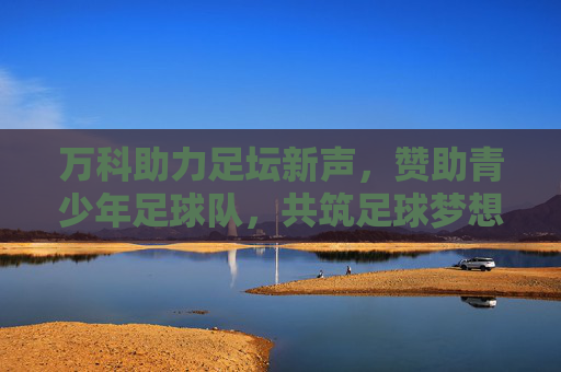 万科助力足坛新声,赞助青少年足球队,共筑足球梦想与品牌价值
