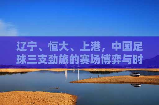 辽宁、恒大、上港,中国足球三支劲旅的赛场博弈与时代回响