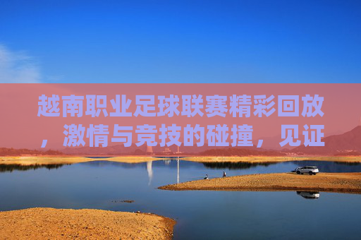 越南职业足球联赛精彩回放，激情与竞技的碰撞，见证足球魅力，越南职业足球联赛精彩回放，激情竞技碰撞，共鉴足球魅力