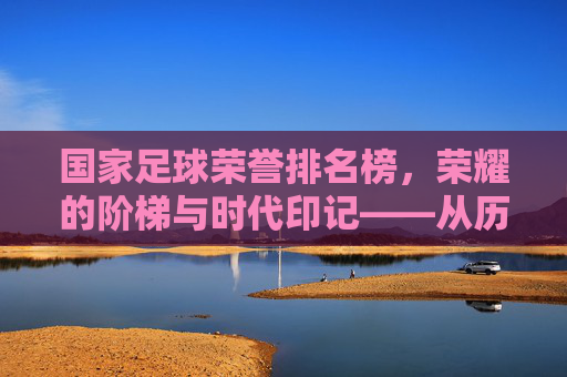 国家足球荣誉排名榜，荣耀的阶梯与时代印记——从历史传承到现代竞技的荣耀谱系