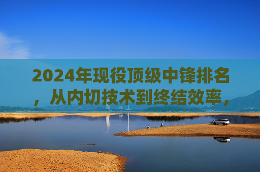 2024年现役顶级中锋排名,从内切技术到终结效率,谁是锋线核心?2024年现役顶级中锋排名,从内切技术到终结效率,谁是锋线核心?