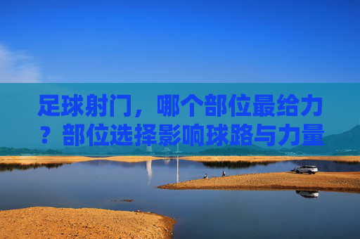 足球射门,哪个部位最给力?部位选择影响球路与力量,掌握技巧助你成为射手王