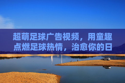 超萌足球广告视频,用童趣点燃足球热情,治愈你的日常瞬间