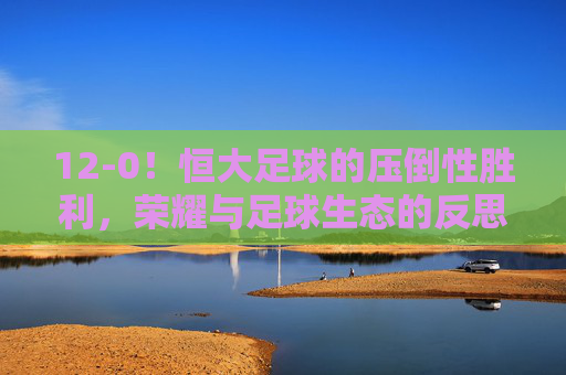 12-0！恒大足球的压倒性胜利，荣耀与足球生态的反思，12-0！恒大足球的压倒性胜利，荣耀与足球生态的反思