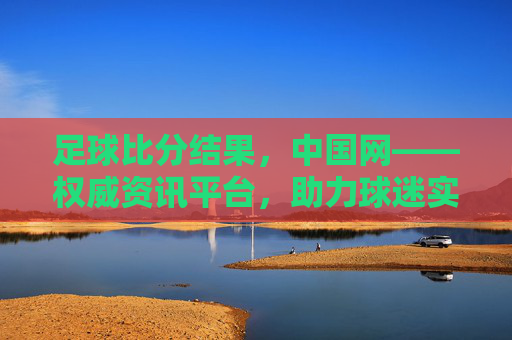足球比分结果，中国网——权威资讯平台，助力球迷实时追踪赛事动态