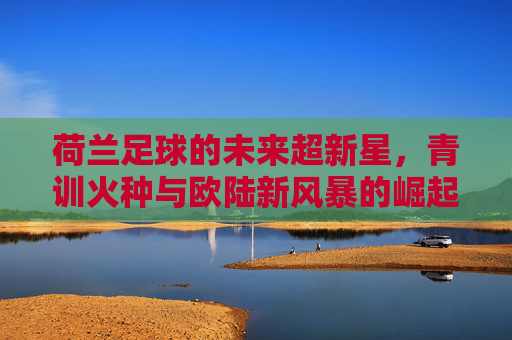 荷兰足球的未来超新星，青训火种与欧陆新风暴的崛起，荷兰足球的未来超新星，青训火种与欧陆新风暴的崛起