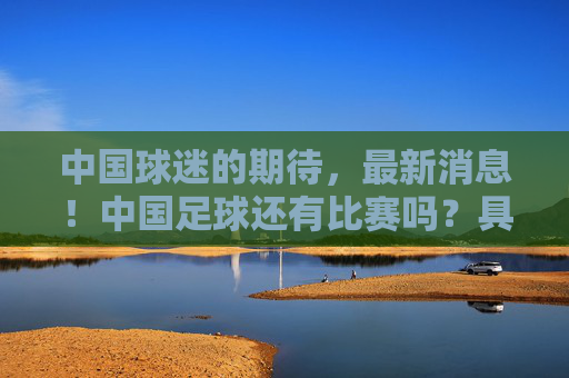 中国球迷的期待，最新消息！中国足球还有比赛吗？具体赛程时间汇总，中国球迷期待！中国足球还有比赛吗？最新消息与具体赛程时间汇总