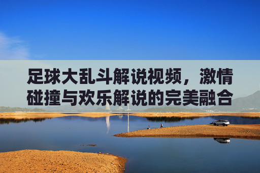 足球大乱斗解说视频,激情碰撞与欢乐解说的完美融合,带你沉浸式体验足球狂欢