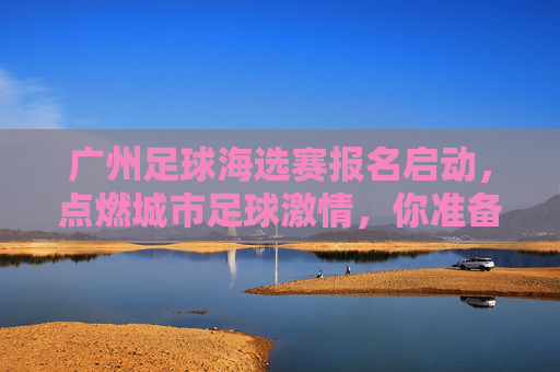 广州足球海选赛报名启动，点燃城市足球激情，你准备好了吗？广州足球海选赛报名启动，点燃城市足球激情，你准备好了吗？