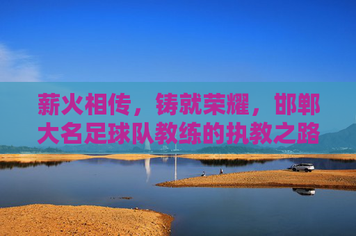 薪火相传，铸就荣耀，邯郸大名足球队教练的执教之路与团队精神，薪火相传，铸就荣耀，邯郸大名足球队教练的执教之路与团队精神