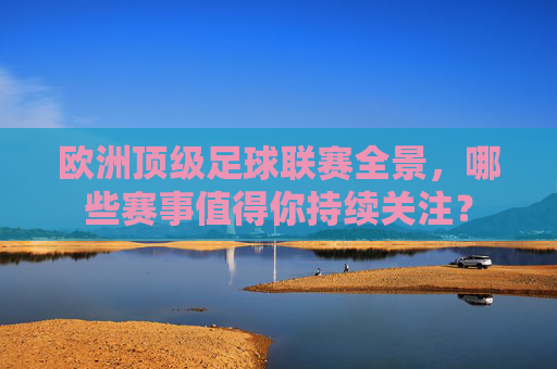 欧洲顶级足球联赛全景，哪些赛事值得你持续关注？