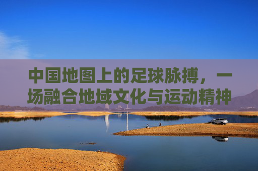 中国地图上的足球脉搏,一场融合地域文化与运动精神的独特竞技之旅
