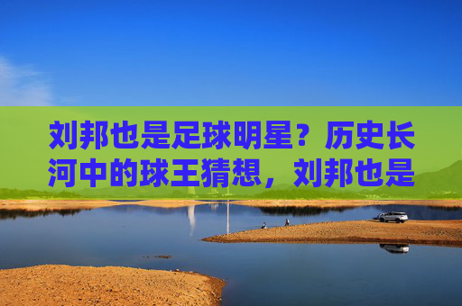 刘邦也是足球明星？历史长河中的球王猜想，刘邦也是足球明星？历史长河中的球王猜想