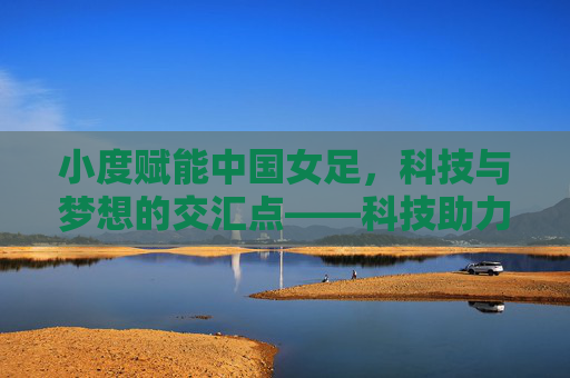 小度赋能中国女足，科技与梦想的交汇点——科技助力女性足球发展新篇章，小度赋能中国女足，科技与梦想的交汇点——科技助力女性足球发展新篇章
