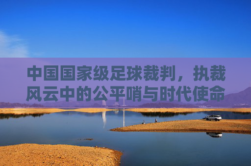 中国国家级足球裁判,执裁风云中的公平哨与时代使命,中国国家级足球裁判,执裁风云中的公平哨与时代使命