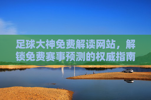 足球大神免费解读网站，解锁免费赛事预测的权威指南，足球大神免费解读网站，解锁免费赛事预测的权威指南