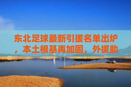 东北足球最新引援名单出炉，本土根基再加固，外援助攻引期待，迎新周期开启