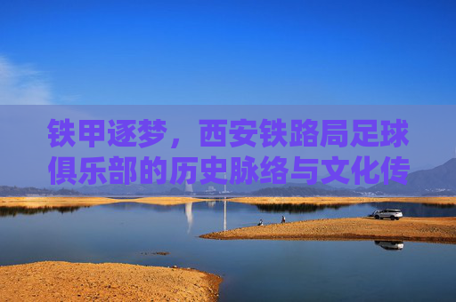 铁甲逐梦,西安铁路局足球俱乐部的历史脉络与文化传承