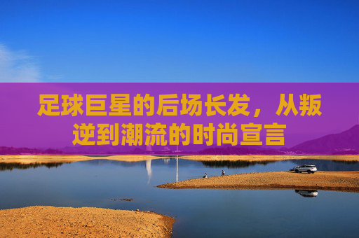 足球巨星的后场长发，从叛逆到潮流的时尚宣言