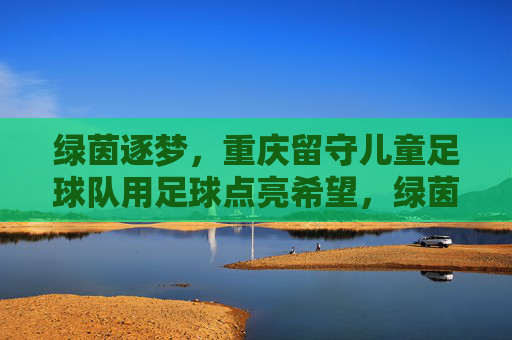 绿茵逐梦,重庆留守儿童足球队用足球点亮希望,绿茵逐梦,重庆留守儿童足球队用足球点亮希望