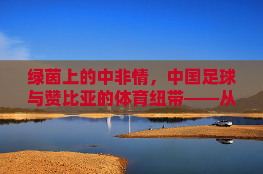 绿茵上的中非情,中国足球与赞比亚的体育纽带——从援赞教练到足球友谊的传承,绿茵上的中非情,中国足球与赞比亚的体育纽带——从援赞教练到足球友谊的传承