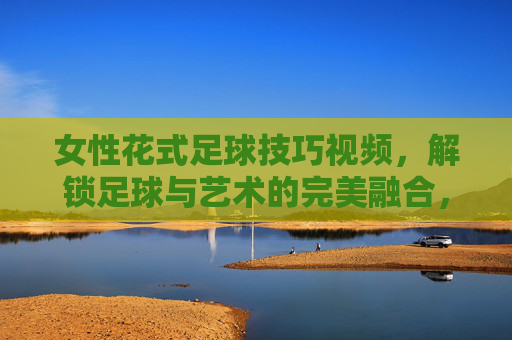 女性花式足球技巧视频，解锁足球与艺术的完美融合，从零到一的进阶指南