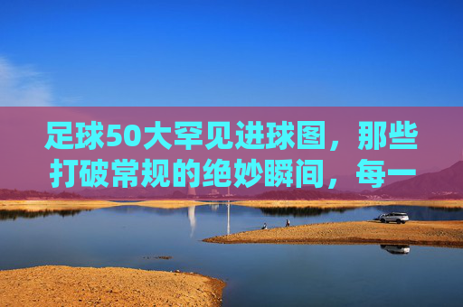 足球50大罕见进球图，那些打破常规的绝妙瞬间，每一帧都藏着足球的无限可能