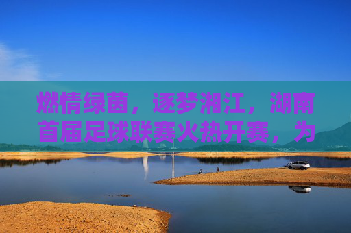 燃情绿茵，逐梦湘江，湖南首届足球联赛火热开赛，为全民健身注入新动能，燃情绿茵，逐梦湘江，湖南首届足球联赛火热开赛，为全民健身注入新动能
