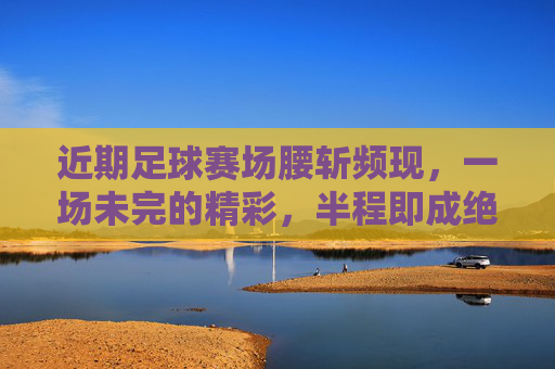 近期足球赛场腰斩频现，一场未完的精彩，半程即成绝唱
