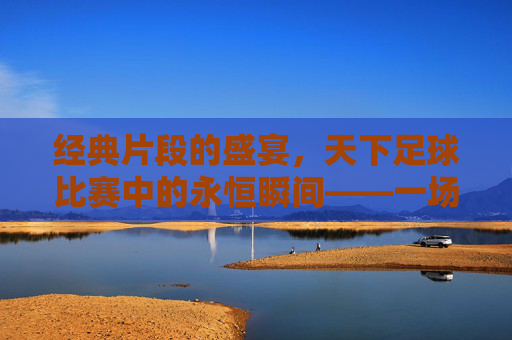 经典片段的盛宴，天下足球比赛中的永恒瞬间——一场关于足球记忆的天下足球经典片段比赛回顾
