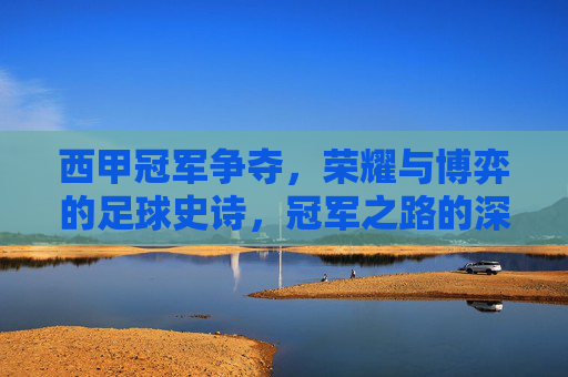 西甲冠军争夺，荣耀与博弈的足球史诗，冠军之路的深度探讨，西甲冠军争夺，荣耀与博弈的足球史诗，冠军之路的深度探讨