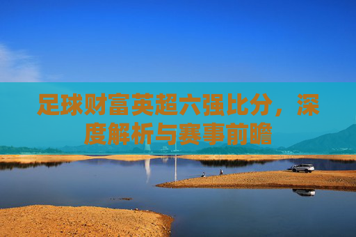足球财富英超六强比分,深度解析与赛事前瞻