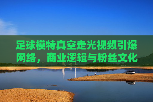 足球模特真空走光视频引爆网络,商业逻辑与粉丝文化的碰撞与反思