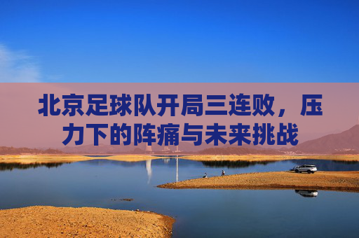 北京足球队开局三连败,压力下的阵痛与未来挑战