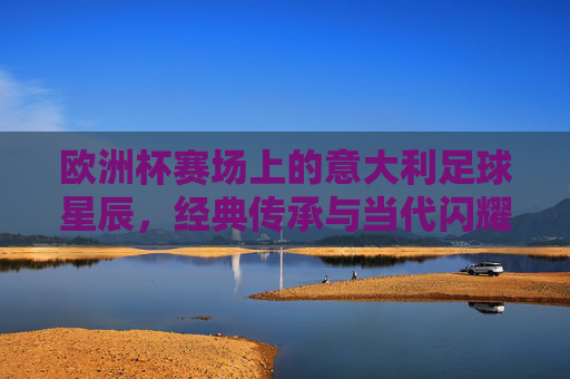 欧洲杯赛场上的意大利足球星辰,经典传承与当代闪耀,欧洲杯赛场上的意大利足球星辰,经典传承与当代闪耀