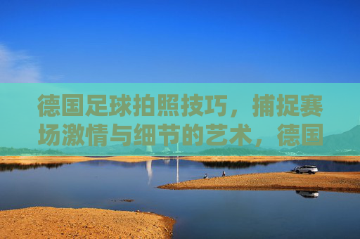 德国足球拍照技巧,捕捉赛场激情与细节的艺术,德国足球拍照技巧,捕捉赛场激情与细节的艺术
