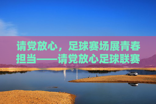 请党放心，足球赛场展青春担当——请党放心足球联赛的青春答卷