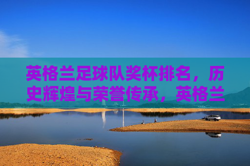 英格兰足球队奖杯排名,历史辉煌与荣誉传承,英格兰足球队奖杯排名,历史辉煌与荣誉传承