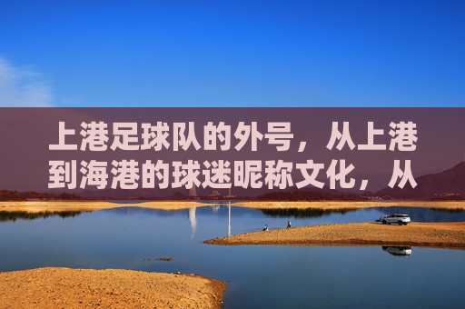 上港足球队的外号，从上港到海港的球迷昵称文化，从上港到海港，上海海港足球队球迷昵称的文化演变