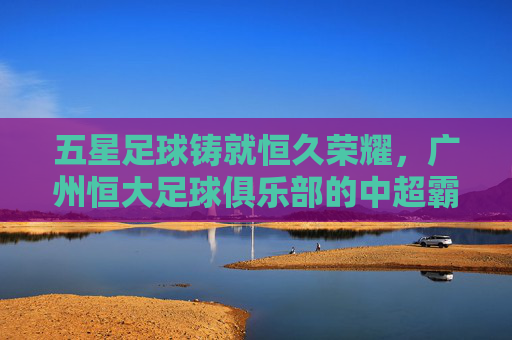 五星足球铸就恒久荣耀,广州恒大足球俱乐部的中超霸业与亚冠辉煌,五星足球铸就恒久荣耀,广州恒大足球俱乐部的中超霸业与亚冠辉煌